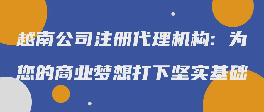 越南公司注册代理机构: 为您的商业梦想打下坚实基础